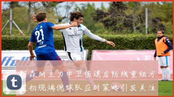 阿森纳主力中卫伤退后防线重组方案初现端倪球队应对策略引发关注