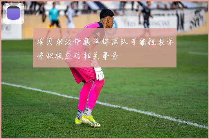 埃贝尔谈伊藤洋辉离队可能性表示将积极应对相关事务