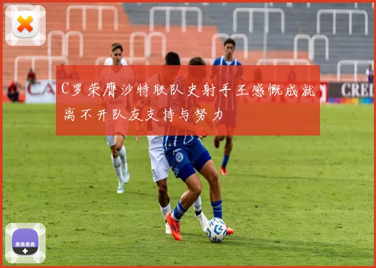 C罗荣膺沙特联队史射手王感慨成就离不开队友支持与努力