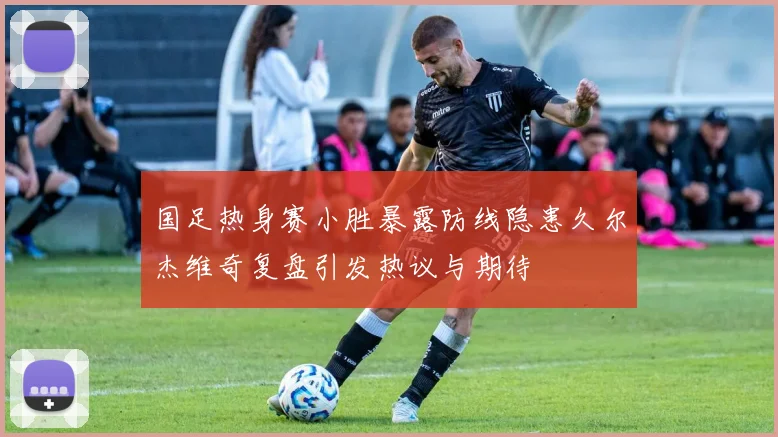 国足热身赛小胜暴露防线隐患久尔杰维奇复盘引发热议与期待