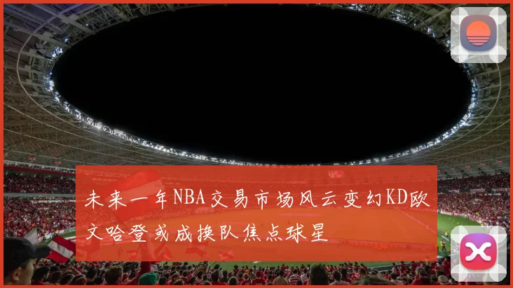 未来一年NBA交易市场风云变幻KD欧文哈登或成换队焦点球星
